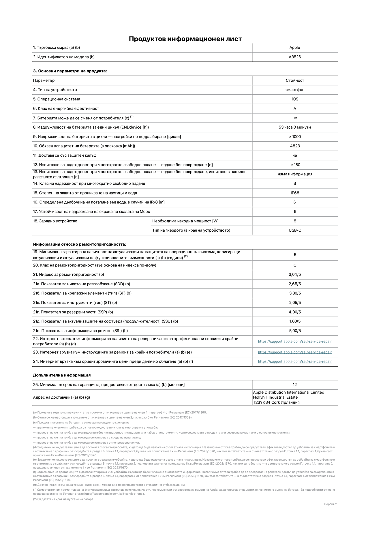 Продуктов информационен лист за iPhone 17 Pro Max, модел A3526. Доставено от Apple Distribution International Limited, Hollyhill Industrial Estate. Корк, Ирландия, T23 YK84. Тип устройство: смартфон. Операционна система: iOS. Клас на енергийна ефективност: Батерия може да се подменя от потребителя: не. Издръжливост на батерията на цикъл: 53 часа. Издръжливост на батерията в цикли - настройки по подразбиране: повече или равно на 1000. Обявен капацитет на батерията: 5088 милиамперчаса. Транспортира се със защитен калъф: не. Тип на гнездото за зарядно устройство (в края на устройството): Изпитване за надеждност при многократно свободно падане - падане без повреждане, тествано в напълно разгънато състояние: не е приложимо. Клас на надеждност при многократно свободно падане: Степен на защита от проникване на частици и вода: IP68. Посочена дълбочина на потапяне във вода, в случай на iPx8:  6 метра. Устойчивост на надраскване на екрана по скалата на твърдост на Моос: 5. Необходима изходна мощност на зарядното устройство: 5 вата. Тип на гнездото за зарядно устройство (в края на устройството): USB-C. Минимална гарантирана наличност на актуализации за сигурност на операционната система, коригиращи актуализации и актуализации на функционалността: 5 години. Клас на ремонтопригодност: C. Индекс на ремонтопригодност: 3,04/5. Показател за нивото на разглобяване (SDD):  2,65/5. Показател за крепежните елементи: 3,80/5. Показател за инструменти: 2,05/5. Показател за резервни части: 4,00/5. Показател за актуализации на софтуера: 1,00/5. Показател за информация за ремонт: 5,00/5. Уебвръзка към информация за наличността на резервни части за професионални сервизи и крайни потребители: https://support.apple.com/self-service-repair. Уебвръзка към инструкции за ремонт за крайни потребители: https://support.apple.com/self-service-repair. Уебвръзка към ориентировъчни цени преди данъци: https://support.apple.com/self-service-repair. Предлага се 12-месечна обща гаранция.